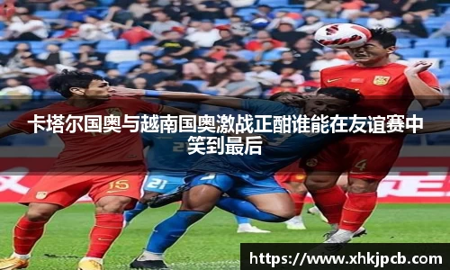 卡塔尔国奥与越南国奥激战正酣谁能在友谊赛中笑到最后